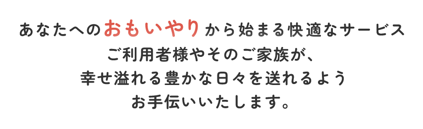 あなたへのおもいやりから始まる快適なサービス ご利用者様やそのご家族様が、幸せ溢れる豊かな日々を送れるようお手伝いいたします。